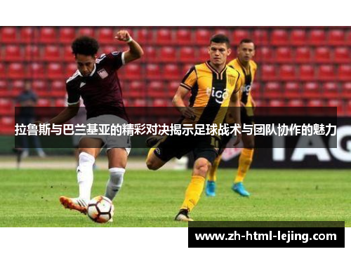 拉鲁斯与巴兰基亚的精彩对决揭示足球战术与团队协作的魅力